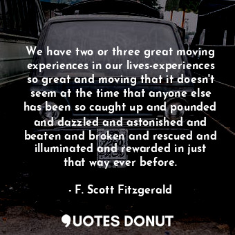 We have two or three great moving experiences in our lives-experiences so great and moving that it doesn't seem at the time that anyone else has been so caught up and pounded and dazzled and astonished and beaten and broken and rescued and illuminated and rewarded in just that way ever before.