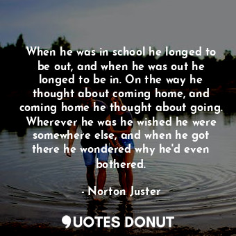 When he was in school he longed to be out, and when he was out he longed to be in. On the way he thought about coming home, and coming home he thought about going. Wherever he was he wished he were somewhere else, and when he got there he wondered why he'd even bothered.