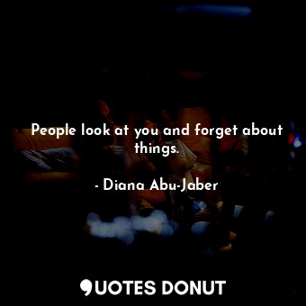 People look at you and forget about things.