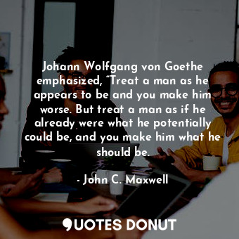 Johann Wolfgang von Goethe emphasized, “Treat a man as he appears to be and you make him worse. But treat a man as if he already were what he potentially could be, and you make him what he should be.