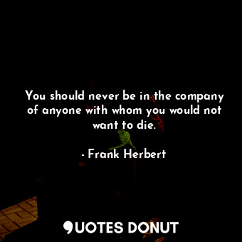 You should never be in the company of anyone with whom you would not want to die.