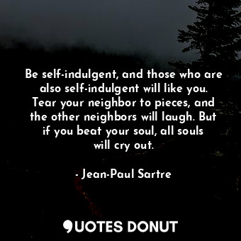 Be self-indulgent, and those who are also self-indulgent will like you. Tear your neighbor to pieces, and the other neighbors will laugh. But if you beat your soul, all souls will cry out.