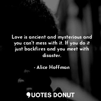 Love is ancient and mysterious and you can't mess with it. If you do it just backfires and you meet with disaster.