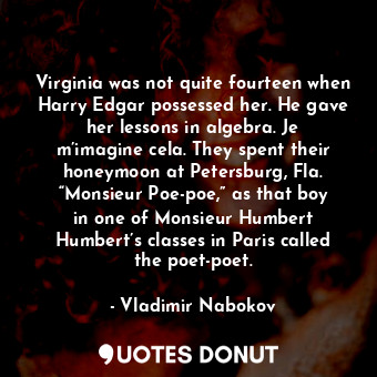 Virginia was not quite fourteen when Harry Edgar possessed her. He gave her lessons in algebra. Je m’imagine cela. They spent their honeymoon at Petersburg, Fla. “Monsieur Poe-poe,” as that boy in one of Monsieur Humbert Humbert’s classes in Paris called the poet-poet.