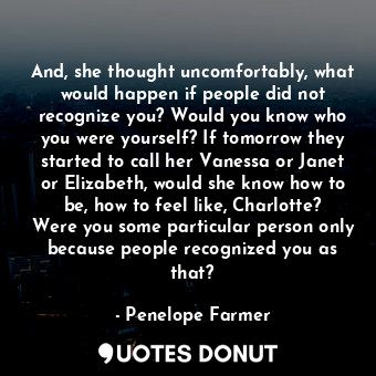 And, she thought uncomfortably, what would happen if people did not recognize you? Would you know who you were yourself? If tomorrow they started to call her Vanessa or Janet or Elizabeth, would she know how to be, how to feel like, Charlotte? Were you some particular person only because people recognized you as that?