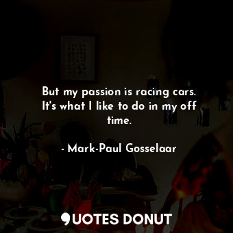 But my passion is racing cars. It&#39;s what I like to do in my off time.