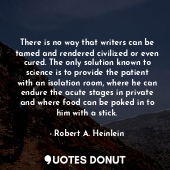 There is no way that writers can be tamed and rendered civilized or even cured. The only solution known to science is to provide the patient with an isolation room, where he can endure the acute stages in private and where food can be poked in to him with a stick.