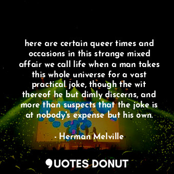 here are certain queer times and occasions in this strange mixed affair we call life when a man takes this whole universe for a vast practical joke, though the wit thereof he but dimly discerns, and more than suspects that the joke is at nobody's expense but his own.