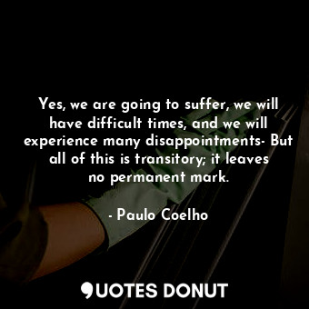 Yes, we are going to suffer, we will have difficult times, and we will experience many disappointments- But all of this is transitory; it leaves no permanent mark.