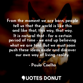 From the moment we are born, people tell us that the world is like this and like that, this way, that way. It is natural that - for a certain period of time - we end up believing what we are told. But we must soon push these ideas aside and discover our own way of living reality.