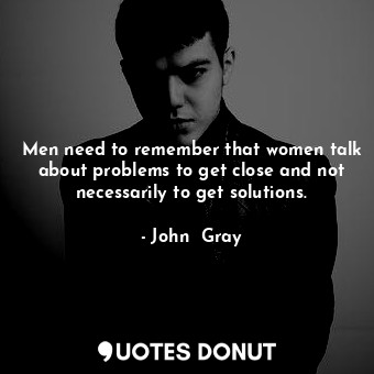 Men need to remember that women talk about problems to get close and not necessarily to get solutions.