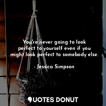 You&#39;re never going to look perfect to yourself even if you might look perfect to somebody else.