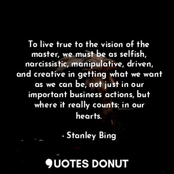 To live true to the vision of the master, we must be as selfish, narcissistic, manipulative, driven, and creative in getting what we want as we can be, not just in our important business actions, but where it really counts: in our hearts.