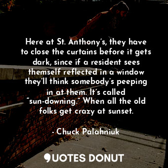 Here at St. Anthony’s, they have to close the curtains before it gets dark, since if a resident sees themself reflected in a window they’ll think somebody’s peeping in at them. It’s called “sun-downing.” When all the old folks get crazy at sunset.