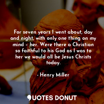 For seven years I went about, day and night, with only one thing on my mind – her. Were there a Christian so faithful to his God as I was to her we would all be Jesus Christs today.