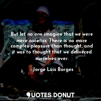 But let no one imagine that we were mere ascetics. There is no more complex pleasure than thought, and it was to thought that we delivered ourselves over.