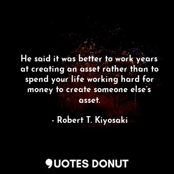 He said it was better to work years at creating an asset rather than to spend your life working hard for money to create someone else’s asset.