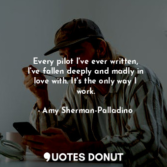 Every pilot I&#39;ve ever written, I&#39;ve fallen deeply and madly in love with. It&#39;s the only way I work.