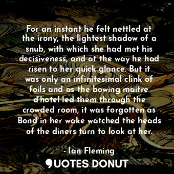 For an instant he felt nettled at the irony, the lightest shadow of a snub, with which she had met his decisiveness, and at the way he had risen to her quick glance. But it was only an infinitesimal clink of foils and as the bowing maitre d’hotel led them through the crowded room, it was forgotten as Bond in her wake watched the heads of the diners turn to look at her.