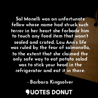 Sal Monelli was an unfortunate fellow whose name had struck such terror in her heart she forbade him to touch any food item that wasn’t sealed and crated. Lou Ann’s life was ruled by the fear of salmonella, to the extent that she claimed the only safe way to eat potato salad was to stick your head in the refrigerator and eat it in there.