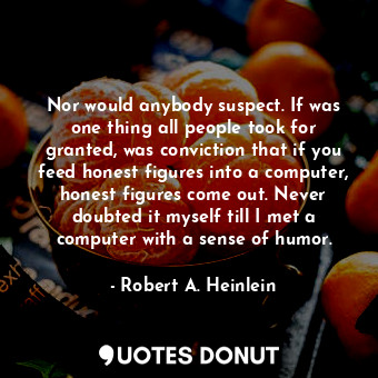 Nor would anybody suspect. If was one thing all people took for granted, was conviction that if you feed honest figures into a computer, honest figures come out. Never doubted it myself till I met a computer with a sense of humor.