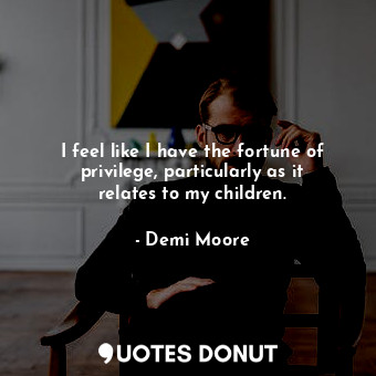  I feel like I have the fortune of privilege, particularly as it relates to my ch... - Demi Moore - Quotes Donut