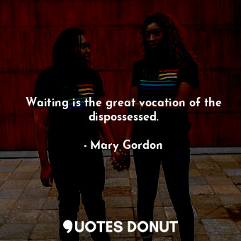 Waiting is the great vocation of the dispossessed.