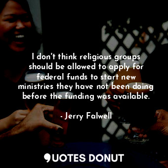 I don&#39;t think religious groups should be allowed to apply for federal funds to start new ministries they have not been doing before the funding was available.
