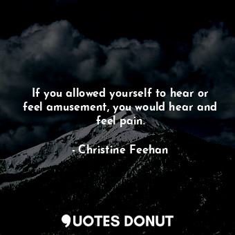 If you allowed yourself to hear or feel amusement, you would hear and feel pain.