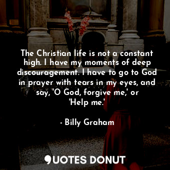 The Christian life is not a constant high. I have my moments of deep discouragement. I have to go to God in prayer with tears in my eyes, and say, &#39;O God, forgive me,&#39; or &#39;Help me.&#39;