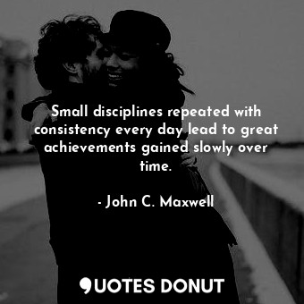 Small disciplines repeated with consistency every day lead to great achievements gained slowly over time.