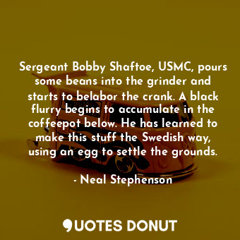 Sergeant Bobby Shaftoe, USMC, pours some beans into the grinder and starts to belabor the crank. A black flurry begins to accumulate in the coffeepot below. He has learned to make this stuff the Swedish way, using an egg to settle the grounds.