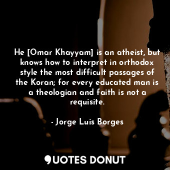 He [Omar Khayyam] is an atheist, but knows how to interpret in orthodox style the most difficult passages of the Koran; for every educated man is a theologian and faith is not a requisite.