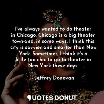I&#39;ve always wanted to do theater in Chicago. Chicago is a big theater town-and, in some ways, I think this city is savvier and smarter than New York. Sometimes, I think it&#39;s a little too chic to go to theater in New York these days.