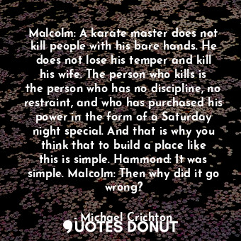 Malcolm: A karate master does not kill people with his bare hands. He does not lose his temper and kill his wife. The person who kills is the person who has no discipline, no restraint, and who has purchased his power in the form of a Saturday night special. And that is why you think that to build a place like this is simple. Hammond: It was simple. Malcolm: Then why did it go wrong?