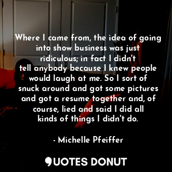  Where I came from, the idea of going into show business was just ridiculous; in ... - Michelle Pfeiffer - Quotes Donut
