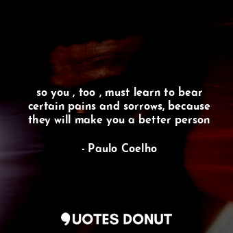 so you , too , must learn to bear certain pains and sorrows, because they will make you a better person