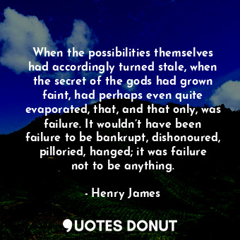When the possibilities themselves had accordingly turned stale, when the secret of the gods had grown faint, had perhaps even quite evaporated, that, and that only, was failure. It wouldn’t have been failure to be bankrupt, dishonoured, pilloried, hanged; it was failure not to be anything.