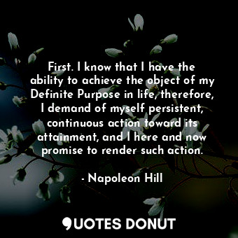 First. I know that I have the ability to achieve the object of my Definite Purpose in life, therefore, I demand of myself persistent, continuous action toward its attainment, and I here and now promise to render such action.