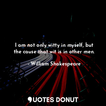 I am not only witty in myself, but the cause that wit is in other men.