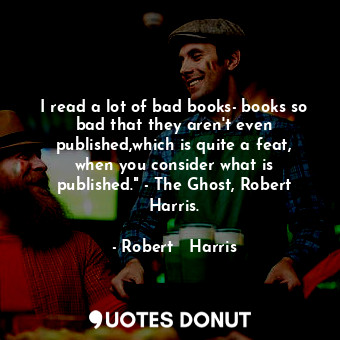 I read a lot of bad books- books so bad that they aren't even published,which is quite a feat, when you consider what is published." - The Ghost, Robert Harris.