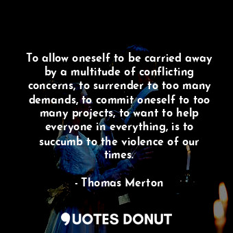 To allow oneself to be carried away by a multitude of conflicting concerns, to surrender to too many demands, to commit oneself to too many projects, to want to help everyone in everything, is to succumb to the violence of our times.