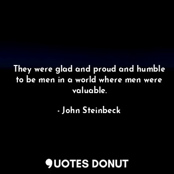  They were glad and proud and humble to be men in a world where men were valuable... - John Steinbeck - Quotes Donut