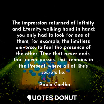 The impression returned of Infinity and Eternity walking hand in hand; you only had to look for one of them, for example, the limitless universe, to feel the presence of the other, Time that never ends, that never passes, that remains in the Present, where all of life's secrets lie.