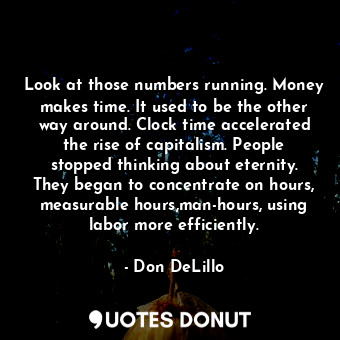 Look at those numbers running. Money makes time. It used to be the other way around. Clock time accelerated the rise of capitalism. People stopped thinking about eternity. They began to concentrate on hours, measurable hours,man-hours, using labor more efficiently.