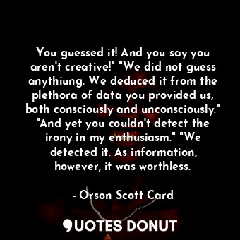 You guessed it! And you say you aren't creative!" "We did not guess anythiung. We deduced it from the plethora of data you provided us, both consciously and unconsciously." "And yet you couldn't detect the irony in my enthusiasm." "We detected it. As information, however, it was worthless.