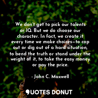 We don’t get to pick our talents or IQ. But we do choose our character. In fact, we create it every time we make choices—to cop out or dig out of a hard situation, to bend the truth or stand under the weight of it, to take the easy money or pay the price.