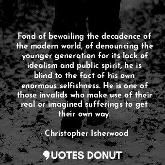 Fond of bewailing the decadence of the modern world, of denouncing the younger generation for its lack of idealism and public spirit, he is blind to the fact of his own enormous selfishness. He is one of those invalids who make use of their real or imagined sufferings to get their own way.