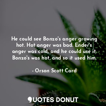 He could see Bonzo's anger growing hot. Hot anger was bad. Ender's anger was cold, and he could use it. Bonzo's was hot, and so it used him.