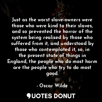 Just as the worst slave-owners were those who were kind to their slaves, and so prevented the horror of the system being realised by those who suffered from it, and understood by those who contemplated it, so, in the present state of things in England, the people who do most harm are the people who try to do most good.